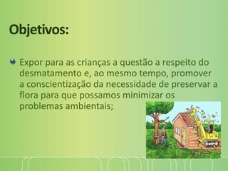 Objetivos:
Expor para as crianças a questão a respeito do
desmatamento e, ao mesmo tempo, promover
a conscientização da necessidade de preservar a
flora para que possamos minimizar os
problemas ambientais;
 