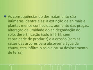 As consequências do desmatamento são
inúmeras, dentre elas: a extinção de animais e
plantas menos conhecidas, aumento das pragas,
alteração da umidade do ar, degradação do
solo, desertificação (solo infértil, sem
capacidade de produzir) e a erosão (sem as
raízes das árvores para absorver a água da
chuva, esta infiltra o solo e causa deslocamento
de terra).
 