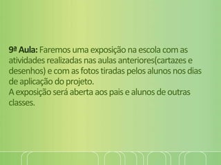 9ªAula:Faremosumaexposiçãonaescolacomas
atividadesrealizadasnasaulasanteriores(cartazese
desenhos)ecomasfotostiradaspelosalunosnosdias
deaplicaçãodoprojeto.
Aexposiçãoseráabertaaospaisealunosdeoutras
classes.
 