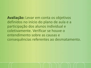 Avaliação: Levar em conta os objetivos
definidos no início do plano de aula e a
participação dos alunos individual e
coletivamente. Verificar se houve o
entendimento sobre as causas e
consequências referentes ao desmatamento.
 