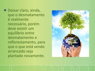 Deixar claro, ainda,
que o desmatamento
é realmente
necessário, porém
deve existir um
equilíbrio entre
desmatamento e
reflorestamento, para
que o que está sendo
arrancado seja
plantado novamente.
 