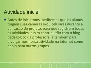 Atividade inicial
Antes de iniciarmos, pediremos que os alunos
tragam suas câmeras e/ou celulares durante a
aplicação do projeto, para que registrem todas
as atividades, assim contribuirão com o blog
pedagógico da professora, e também para
divulgarmos nossa atividade na internet como
apoio para outros grupos.
 