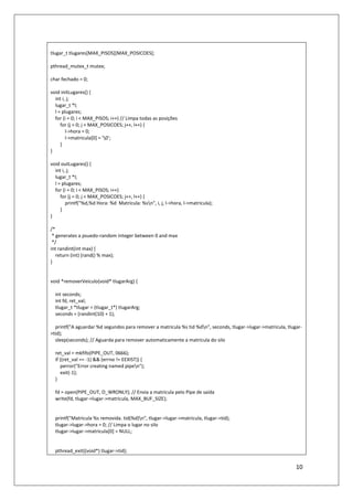 10
tlugar_t tlugares[MAX_PISOS][MAX_POSICOES];
pthread_mutex_t mutex;
char fechado = 0;
void initLugares() {
int i, j;
lugar_t *l;
l = plugares;
for (i = 0; i < MAX_PISOS; i++) // Limpa todas as posições
for (j = 0; j < MAX_POSICOES; j++, l++) {
l->hora = 0;
l->matricula[0] = '0';
}
}
void outLugares() {
int i, j;
lugar_t *l;
l = plugares;
for (i = 0; i < MAX_PISOS; i++)
for (j = 0; j < MAX_POSICOES; j++, l++) {
printf("%d,%d Hora: %d Matricula: %sn", i, j, l->hora, l->matricula);
}
}
/*
* generates a psuedo-random integer between 0 and max
*/
int randint(int max) {
return (int) (rand() % max);
}
void *removerVeiculo(void* tlugarArg) {
int seconds;
int fd, ret_val;
tlugar_t *tlugar = (tlugar_t*) tlugarArg;
seconds = (randint(10) + 1);
printf("A aguardar %d segundos para remover a matricula %s tid %dn", seconds, tlugar->lugar->matricula, tlugar-
>tid);
sleep(seconds); // Aguarda para remover automaticamente a matricula do silo
ret_val = mkfifo(PIPE_OUT, 0666);
if ((ret_val == -1) && (errno != EEXIST)) {
perror("Error creating named pipen");
exit(-1);
}
fd = open(PIPE_OUT, O_WRONLY); // Envia a matricula pelo Pipe de saída
write(fd, tlugar->lugar->matricula, MAX_BUF_SIZE);
printf("Matricula %s removida. tid(%d)n", tlugar->lugar->matricula, tlugar->tid);
tlugar->lugar->hora = 0; // Limpa o lugar no silo
tlugar->lugar->matricula[0] = NULL;
pthread_exit((void*) tlugar->tid);
 