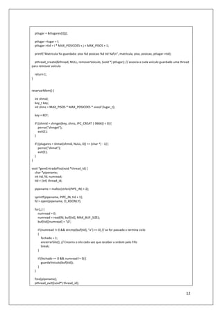 12
ptlugar = &tlugares[i][j];
ptlugar->lugar = l;
ptlugar->tid = i * MAX_POSICOES + j + MAX_PISOS + 1;
printf("Matricula %s guardada: piso %d posicao %d tid %dn", matricula, piso, posicao, ptlugar->tid);
pthread_create(&thread, NULL, removerVeiculo, (void *) ptlugar); // associa a cada veículo guardado uma thread
para remover veículo
return 1;
}
reservarMem() {
int shmid;
key_t key;
int shmz = MAX_PISOS * MAX_POSICOES * sizeof (lugar_t);
key = KEY;
if ((shmid = shmget(key, shmz, IPC_CREAT | 0666)) < 0) {
perror("shmget");
exit(1);
}
if ((plugares = shmat(shmid, NULL, 0)) == (char *) - 1) {
perror("shmat");
exit(1);
}
}
void *gereEntradaPiso(void *thread_id) {
char *pipename;
int tid, fd, numread;
tid = (int) thread_id;
pipename = malloc(strlen(PIPE_IN) + 2);
sprintf(pipename, PIPE_IN, tid + 1);
fd = open(pipename, O_RDONLY);
for(;;) {
numread = 0;
numread = read(fd, buf[tid], MAX_BUF_SIZE);
buf[tid][numread] = '0';
if (numread != 0 && strcmp(buf[tid], "x") == 0) // se for passado x termina ciclo
{
fechado = 1;
encerrarSilo(); // Encerra o silo cada vez que receber a ordem pelo Fifo
break;
}
if (fechado == 0 && numread != 0) {
guardaVeiculo(buf[tid]);
}
}
free(pipename);
pthread_exit((void*) thread_id);
 
