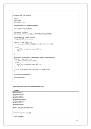 13
}
int main(int argc, char *argv[]) {
int t, rc;
void *status;
pthread_attr_t attr;
srand(time(NULL)); // Cria aleatóriamente
pthread_t threads[MAX_PISOS];
pthread_attr_init(&attr);
pthread_attr_setdetachstate(&attr, PTHREAD_CREATE_JOINABLE);
reservarMem(); // Trata da memória
initLugares(); // Trata dos lugares
for (t = 0; t < MAX_PISOS; t++) {
rc = pthread_create(&threads[t], &attr, gereEntradaPiso, (void *) t);
if (rc) {
printf("Erro a criar thread - code: %dn", rc);
exit(-1);
}
}
pthread_attr_destroy(&attr); // Aguarda que todos os threads encerrem
for (t = 0; t < MAX_PISOS; t++) {
rc = pthread_join(threads[t], &status);
if (rc) {
printf("Erro a criar thread - code: %dn", rc);
exit(-1);
}
printf("Thread %ld terminou - status %ld n", t, (long) status);
}
printf("Encerrar aplicação.n");
pthread_exit(NULL);
}
Aplicação para mostrar a Fila de saída do Silo:
Output.c
#include <stdio.h>
#include <errno.h>
#include <ctype.h>
#include <unistd.h>
#include <sys/types.h>
#include <sys/stat.h>
#include <fcntl.h>
#include <stdlib.h>
#define PIPE_OUT "/tmp/SiloSaida"
int main(int argc, char *argv[]) {
int fd, readbytes;
 