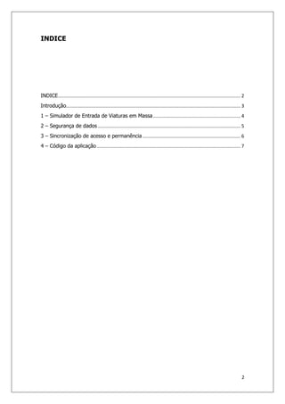2
INDICE
INDICE.......................................................................................................................................... 2
Introdução.................................................................................................................................... 3
1 – Simulador de Entrada de Viaturas em Massa .................................................................. 4
2 – Segurança de dados ............................................................................................................ 5
3 – Sincronização de acesso e permanência .......................................................................... 6
4 – Código da aplicação............................................................................................................. 7
 