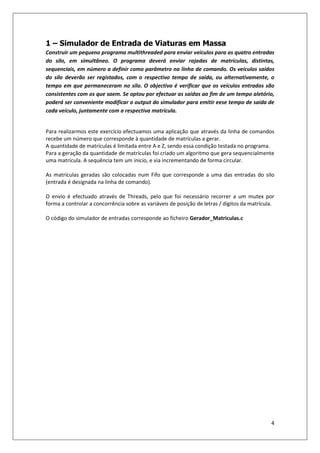 4
1 – Simulador de Entrada de Viaturas em Massa
Construir um pequeno programa multithreaded para enviar veículos para as quatro entradas
do silo, em simultâneo. O programa deverá enviar rajadas de matrículas, distintas,
sequenciais, em número a definir como parâmetro na linha de comando. Os veículos saídos
do silo deverão ser registados, com o respectivo tempo de saída, ou alternativamente, o
tempo em que permaneceram no silo. O objectivo é verificar que os veículos entrados são
consistentes com os que saem. Se optou por efectuar as saídas ao fim de um tempo aletório,
poderá ser conveniente modificar o output do simulador para emitir eese tempo de saída de
cada veículo, juntamente com a respectiva matrícula.
Para realizarmos este exercício efectuamos uma aplicação que através da linha de comandos
recebe um número que corresponde à quantidade de matrículas a gerar.
A quantidade de matrículas é limitada entre A e Z, sendo essa condição testada no programa.
Para a geração da quantidade de matrículas foi criado um algoritmo que gera sequencialmente
uma matrícula. A sequência tem um inicio, e via incrementando de forma circular.
As matrículas geradas são colocadas num Fifo que corresponde a uma das entradas do silo
(entrada é designada na linha de comando).
O envio é efectuado através de Threads, pelo que foi necessário recorrer a um mutex por
forma a controlar a concorrência sobre as variáveis de posição de letras / dígitos da matrícula.
O código do simulador de entradas corresponde ao ficheiro Gerador_Matriculas.c
 