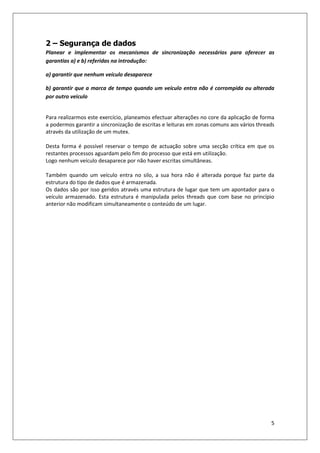 5
2 – Segurança de dados
Planear e implementar os mecanismos de sincronização necessários para oferecer as
garantias a) e b) referidas na introdução:
a) garantir que nenhum veículo desaparece
b) garantir que a marca de tempo quando um veículo entra não é corrompida ou alterada
por outro veiculo
Para realizarmos este exercício, planeamos efectuar alterações no core da aplicação de forma
a podermos garantir a sincronização de escritas e leituras em zonas comuns aos vários threads
através da utilização de um mutex.
Desta forma é possível reservar o tempo de actuação sobre uma secção crítica em que os
restantes processos aguardam pelo fim do processo que está em utilização.
Logo nenhum veículo desaparece por não haver escritas simultâneas.
Também quando um veículo entra no silo, a sua hora não é alterada porque faz parte da
estrutura do tipo de dados que é armazenada.
Os dados são por isso geridos através uma estrutura de lugar que tem um apontador para o
veículo armazenado. Esta estrutura é manipulada pelos threads que com base no princípio
anterior não modificam simultaneamente o conteúdo de um lugar.
 