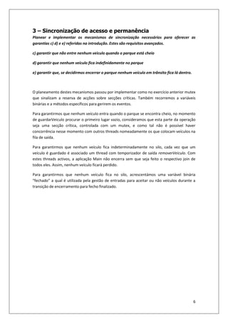 6
3 – Sincronização de acesso e permanência
Planear e implementar os mecanismos de sincronização necessários para oferecer as
garantias c) d) e e) referidas na introdução. Estes são requisitos avançados.
c) garantir que não entre nenhum veiculo quando o parque está cheio
d) garantir que nenhum veículo fica indefinidamente no parque
e) garantir que, se decidirmos encerrar o parque nenhum veículo em trânsito fica lá dentro.
O planeamento destes mecanismos passou por implementar como no exercício anterior mutex
que sinalizam a reserva de acções sobre secções críticas. Também recorremos a variáveis
binárias e a métodos específicos para gerirem os eventos.
Para garantirmos que nenhum veículo entra quando o parque se encontra cheio, no momento
de guardarVeiculo procurar o primeiro lugar vazio, consideramos que esta parte da operação
seja uma secção crítica, controlada com um mutex, e como tal não é possível haver
concorrência nesse momento com outros threads nomeadamente os que colocam veículos na
fila de saída.
Para garantirmos que nenhum veículo fica indeterminadamente no silo, cada vez que um
veículo é guardado é associado um thread com temporizador de saída removerVeiculo. Com
estes threads activos, a aplicação Main não encerra sem que seja feito o respectivo join de
todos eles. Assim, nenhum veículo ficará perdido.
Para garantirmos que nenhum veículo fica no silo, acrescentámos uma variável binária
“fechado” a qual é utilizada pela gestão de entradas para aceitar ou não veículos durante a
transição de encerramento para fecho finalizado.
 