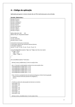 7
4 – Código da aplicação
Aplicação para gerar e enviar através de um Fifo matrículas para uma entrada:
Gerador_Matriculas.c
#include <errno.h>
#include <ctype.h>
#include <sys/types.h>
#include <sys/stat.h>
#include <fcntl.h>
#include <pthread.h>
#include <stdio.h>
#include <stdlib.h>
#include <string.h>
#define MAX_BUF_SIZE 255
#define PIPE_IN "/tmp/SiloEntrada%d"
int matriculas;
int max_matriculas;
pthread_mutex_t mutex;
// Caracteres iniciais para as matrículas
// Vamos gerar algo do tipo LetraLetra-Numero-Numero
// Geração é sequêncial
char p1 = 'A', p2 = 'A', p3 = '0', p4 = '0', p5 = '0', p6 = '0';
void verificaDigitoMatricula(char *digit, char *hdigit, char limit, char reset) {
if (*digit > limit) {
*digit = reset;
*hdigit = *hdigit + 1;
}
}
char calculaMatricula(char *matricula) {
pthread_mutex_lock(&mutex); // entra na secção crítica
p6++; // nota p6 é variável global e está por isso numa secção crítica
verificaDigitoMatricula(&p6, &p5, '9', '0');
verificaDigitoMatricula(&p5, &p4, '9', '0');
verificaDigitoMatricula(&p4, &p3, '9', '0');
verificaDigitoMatricula(&p3, &p2, '9', '0');
verificaDigitoMatricula(&p2, &p1, 'Z', 'A');
if (p1 > 'Z') {// se a posição da Letra da matricula ultrapassa o limite Z termina geração
printf("Limite de matriculas possíveis foi atingidon");
exit(-1);
}
// atribui os valores de cada posição da matricula na memória
matricula[0] = p1;
matricula[1] = p2;
matricula[2] = '-';
matricula[3] = p3;
matricula[4] = p4;
matricula[5] = '-';
matricula[6] = p5;
matricula[7] = p6;
pthread_mutex_unlock(&mutex); // sai da secção crítica
 