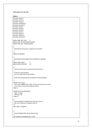 9
Aplicação Core do Silo:
Core.c
#include <stdio.h>
#include <errno.h>
#include <ctype.h>
#include <sys/types.h>
#include <sys/stat.h>
#include <fcntl.h>
#include <stdlib.h>
#include <string.h>
#include <time.h>
#include <signal.h>
#include <sys/ipc.h>
#include <pthread.h>
#define MAX_BUF_SIZE 9
#define PIPE_IN "/tmp/SiloEntrada%d"
#define PIPE_OUT "/tmp/SiloSaida"
/*
* Definição de Chave para o segmento de memória
*
*/
#define KEY (66661)
/*
* Definição de limites globais para utilização na aplicação
*/
#define MAX_PISOS 4
#define MAX_POSICOES 10
/*
* Estrutura do silo para armazenamento de veículos
*
* O silo tem vários andares
* Tem em cada andar várias posições
*
* Cada matrícula de veículo corresponde a uma identidade
*
*/
typedef struct Lugar {
char matricula[MAX_BUF_SIZE]; // Texto da matrícula do veículo
time_t hora; // Hora de entrada de veículo
} lugar_t;
typedef struct threadedLugar {
lugar_t* lugar;
pthread_t tid;
} tlugar_t;
/*
* Variavel global correspondente à estrutura do silo
* Silo com 4 andares e 10 lugares cada um
*/
static lugar_t* plugares;
/*
* Variavel global buffer de entrada por piso
*/
char buf[MAX_PISOS][MAX_BUF_SIZE];
 