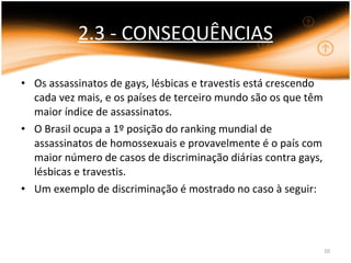 2.3 - CONSEQUÊNCIAS Os assassinatos de gays, lésbicas e travestis está crescendo cada vez mais, e os países de terceiro mundo são os que têm maior índice de assassinatos.  O Brasil ocupa a 1º posição do ranking mundial de assassinatos de homossexuais e provavelmente é o país com maior número de casos de discriminação diárias contra gays, lésbicas e travestis. Um exemplo de discriminação é mostrado no caso à seguir: 