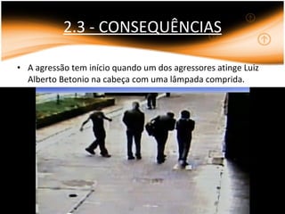 2.3 - CONSEQUÊNCIAS A agressão tem início quando um dos agressores atinge Luiz Alberto Betonio na cabeça com uma lâmpada comprida. 
