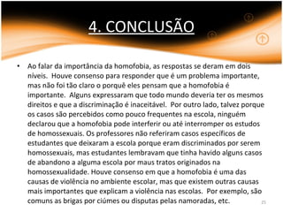 4. CONCLUSÃO Ao falar da importância da homofobia, as respostas se deram em dois níveis.  Houve consenso para responder que é um problema importante, mas não foi tão claro o porquê eles pensam que a homofobia é importante.  Alguns expressaram que todo mundo deveria ter os mesmos direitos e que a discriminação é inaceitável.  Por outro lado, talvez porque os casos são percebidos como pouco frequentes na escola, ninguém declarou que a homofobia pode interferir ou até interromper os estudos de homossexuais. Os professores não referiram casos específicos de estudantes que deixaram a escola porque eram discriminados por serem homossexuais, mas estudantes lembravam que tinha havido alguns casos de abandono a alguma escola por maus tratos originados na homossexualidade. Houve consenso em que a homofobia é uma das causas de violência no ambiente escolar, mas que existem outras causas mais importantes que explicam a violência nas escolas.  Por exemplo, são comuns as brigas por ciúmes ou disputas pelas namoradas, etc. 