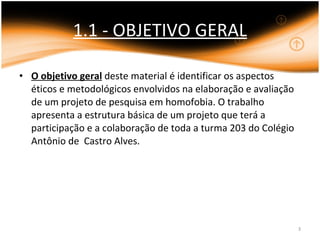 1.1 - OBJETIVO GERAL O objetivo geral  deste material é identificar os aspectos éticos e metodológicos envolvidos na elaboração e avaliação de um projeto de pesquisa em homofobia. O trabalho apresenta a estrutura básica de um projeto que terá a participação e a colaboração de toda a turma 203 do Colégio Antônio de  Castro Alves. 