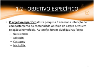 1.2 - OBJETIVO ESPECÍFICO O objetivo específico  desta pesquisa é analisar a intenção de comportamento da comunidade Antônio de Castro Alves em relação a homofobia. As tarefas foram divididas nas fases: Questionário; Aplicação; Contagem; Multimídia. 