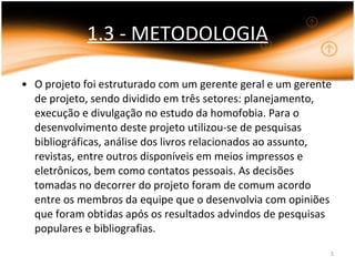 1.3 - METODOLOGIA O projeto foi estruturado com um gerente geral e um gerente de projeto, sendo dividido em três setores: planejamento, execução e divulgação no estudo da homofobia. Para o desenvolvimento deste projeto utilizou-se de pesquisas bibliográficas, análise dos livros relacionados ao assunto, revistas, entre outros disponíveis em meios impressos e eletrônicos, bem como contatos pessoais. As decisões tomadas no decorrer do projeto foram de comum acordo entre os membros da equipe que o desenvolvia com opiniões que foram obtidas após os resultados advindos de pesquisas populares e bibliografias. 