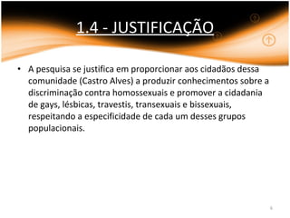 1.4 - JUSTIFICAÇÃO A pesquisa se justifica em proporcionar aos cidadãos dessa comunidade (Castro Alves) a produzir conhecimentos sobre a discriminação contra homossexuais e promover a cidadania de gays, lésbicas, travestis, transexuais e bissexuais, respeitando a especificidade de cada um desses grupos populacionais. 