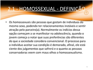 2.1 - HOMOSSEXUAL - DEFINIÇÃO Os homossexuais são pessoas que gostam de indivíduos do mesmo sexo, podendo ter relacionamentos instáveis e sentir atração pelo parceiro(a). Normalmente os indícios dessa opção começam a se manifestar na adolescência, quando o jovem começa a notar que suas preferências são diferentes do que a sociedade considera convencional. O processo para o indivíduo aceitar sua condição é demorado, afinal, ele está ciente dos julgamentos que sofrerá e o quanto as pessoas conservadoras veem com maus olhos o homossexualismo. 