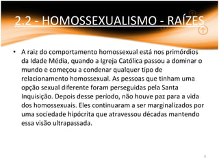 2.2 - HOMOSSEXUALISMO - RAÍZES A raiz do comportamento homossexual está nos primórdios da Idade Média, quando a Igreja Católica passou a dominar o mundo e começou a condenar qualquer tipo de relacionamento homossexual. As pessoas que tinham uma opção sexual diferente foram perseguidas pela Santa Inquisição. Depois desse período, não houve paz para a vida dos homossexuais. Eles continuaram a ser marginalizados por uma sociedade hipócrita que atravessou décadas mantendo essa visão ultrapassada. 