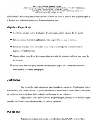 ESCOLA ESTADUAL DE SERRA DO SALITRE
ATO DE CRIAÇÃO: LEI ESTADUAL 3659 DE 03/12/65 AUTORIZADA PELA PORT. 270/11/66 DE 28/05/66
DECRETO 25.760/86 – MG 13/02/86 PORT. 427/86 – MG 22/02/86.
ENDEREÇO: RUA PETÙNIA, 220 BAIRRO DAS FLORES, TELEFONE: (34) 3833 - 1241
CEP: 38760-970 - SERRA DO SALITRE – MG
compreensão e do cálculo para sua vida auxiliando-o assim, em todos os âmbitos de sua aprendizagem e
a dominar seus conhecimentos em prol de sua qualidade de vida.
Objetivos Específicos
• Incentivar a leitura e análise de situações-problema que parecem no dia-a-dia dos alunos.
• Compreender as diversas situações problema e propor soluções para as mesmas.
• Dominar a leitura de forma coerente e coesa como necessária para o aprimoramento de
qualquer atividade humana.
• Discutir sobre a importância da compreensão e resolução das situações problema para a vida do
ser humano.
• Proporcionar a recuperação paralela e intervenção pedagógica para o desenvolvimento de
capacidades e habilidades pedagógicas.
Justificativa
Este projeto foi elaborado visando à participação dos alunos dos Anos Finais do Ensino
Fundamental, PAV, Ensino Médio e EJA quanto ao domínio de habilidades de leitura, análise, resoluções
de problemas, interpretação de dados e cálculos que favoreça sua aprendizagem.
Todo processo visa o aprimoramento da aprendizagem, com atividades de recuperação
paralelas e ações de intervenção pedagógica em todos os conteúdos.
Público alvo
Todos os alunos dos anos finais do ensino fundamental, PAV, EJA e ensino médio.
 