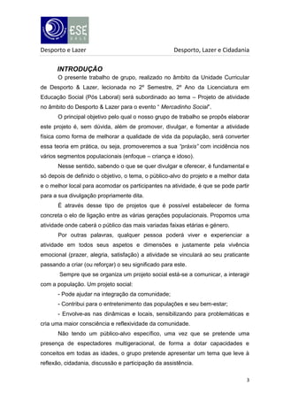 Desporto e Lazer

Desporto, Lazer e Cidadania

INTRODUÇÃO
O presente trabalho de grupo, realizado no âmbito da Unidade Curricular
de Desporto & Lazer, lecionada no 2º Semestre, 2º Ano da Licenciatura em
Educação Social (Pós Laboral) será subordinado ao tema – Projeto de atividade
no âmbito do Desporto & Lazer para o evento “ Mercadinho Social”.
O principal objetivo pelo qual o nosso grupo de trabalho se propôs elaborar
este projeto é, sem dúvida, além de promover, divulgar, e fomentar a atividade
física como forma de melhorar a qualidade de vida da população, será converter
essa teoria em prática, ou seja, promoveremos a sua “práxis” com incidência nos
vários segmentos populacionais (enfoque – criança e idoso).
Nesse sentido, sabendo o que se quer divulgar e oferecer, é fundamental e
só depois de definido o objetivo, o tema, o público-alvo do projeto e a melhor data
e o melhor local para acomodar os participantes na atividade, é que se pode partir
para a sua divulgação propriamente dita.
É através desse tipo de projetos que é possível estabelecer de forma
concreta o elo de ligação entre as várias gerações populacionais. Propomos uma
atividade onde caberá o público das mais variadas faixas etárias e género.
Por outras palavras, qualquer pessoa poderá viver e experienciar a
atividade em todos seus aspetos e dimensões e justamente pela vivência
emocional (prazer, alegria, satisfação) a atividade se vinculará ao seu praticante
passando a criar (ou reforçar) o seu significado para este.
Sempre que se organiza um projeto social está-se a comunicar, a interagir
com a população. Um projeto social:
- Pode ajudar na integração da comunidade;
- Contribui para o entretenimento das populações e seu bem-estar;
- Envolve-as nas dinâmicas e locais, sensibilizando para problemáticas e
cria uma maior consciência e reflexividade da comunidade.
Não tendo um público-alvo específico, uma vez que se pretende uma
presença de espectadores multigeracional, de forma a dotar capacidades e
conceitos em todas as idades, o grupo pretende apresentar um tema que leve à
reflexão, cidadania, discussão e participação da assistência.
3

 