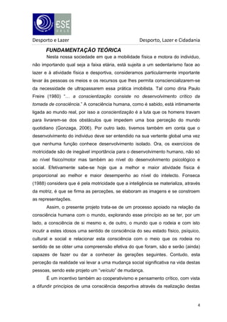 Desporto e Lazer

Desporto, Lazer e Cidadania

FUNDAMENTAÇÃO TEÓRICA
Nesta nossa sociedade em que a mobilidade física e motora do individuo,
não importando qual seja a faixa etária, está sujeita a um sedentarismo face ao
lazer e à atividade física e desportiva, consideramos particularmente importante
levar às pessoas os meios e os recursos que lhes permita consciencializarem-se
da necessidade de ultrapassarem essa prática imobilista. Tal como diria Paulo
Freire (1980) “… a conscientização consiste no desenvolvimento crítico da
tomada de consciência.” A consciência humana, como é sabido, está intimamente
ligada ao mundo real, por isso a conscientização é a luta que os homens travam
para livrarem-se dos obstáculos que impedem uma boa perceção do mundo
quotidiano (Gonzaga, 2006). Por outro lado, tivemos também em conta que o
desenvolvimento do individuo deve ser entendido na sua vertente global uma vez
que nenhuma função conhece desenvolvimento isolado. Ora, os exercícios de
motricidade são de inegável importância para o desenvolvimento humano, não só
ao nível físico/motor mas também ao nível do desenvolvimento psicológico e
social. Efetivamente sabe-se hoje que a melhor e maior atividade física é
proporcional ao melhor e maior desempenho ao nível do intelecto. Fonseca
(1988) considera que é pela motricidade que a inteligência se materializa, através
da motriz, é que se firma as perceções, se elaboram as imagens e se constroem
as representações.
Assim, o presente projeto trata-se de um processo apoiado na relação da
consciência humana com o mundo, explorando esse princípio ao se ter, por um
lado, a consciência de si mesmo e, de outro, o mundo que o rodeia e com isto
incutir a estes idosos uma sentido de consciência do seu estado físico, psíquico,
cultural e social e relacionar esta consciência com o meio que os rodeia no
sentido de se obter uma compreensão efetiva do que foram, são e serão (ainda)
capazes de fazer ou dar a conhecer às gerações seguintes. Contudo, esta
perceção da realidade vai levar a uma mudança social significativa na vida destas
pessoas, sendo este projeto um “veículo” de mudança.
É um incentivo também ao cooperativismo e pensamento crítico, com vista
a difundir princípios de uma consciência desportiva através da realização destas

4

 