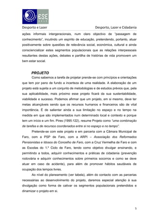 Desporto e Lazer

Desporto, Lazer e Cidadania

ações informais intergeracionais, num claro objectivo de “passagem de
conhecimento”, incutindo um espírito de educação, pretendendo, portanto, atuar
positivamente sobre questões de relevância social, económica, cultural e ainda
consciencializar estes segmentos populacionais que as relações interpessoais
resultantes destas ações, debates e partilha de histórias de vida promovem um
bem estar social.

PROJETO
Como sabemos a tarefa de projetar prende-se com princípios e orientações
que tem por pano de fundo a incerteza de uma realidade. A elaboração de um
projeto está sujeita a um conjunto de metodologias e de estudos prévios que, pela
sua aplicabilidade, mais próximo esse projeto ficará da sua sustentabilidade,
viabilidade e sucesso. Podemos afirmar que um projeto, em si mesmo, deve ter
metas alcançáveis sendo que os recursos humanos e financeiros são de vital
importância. É de salientar ainda a sua limitação no espaço e no tempo na
medida em que são implementados num determinado local e contexto e porque
tem um início e um fim. Pires (1995:122), resume Projeto como “uma combinação
de tarefas e de recursos coordenados entre si no espaço e no tempo”.
Pretende-se com este projeto e em parceria com a Câmara Municipal de
Faro, com a PSP de Faro, com a ARPI – Associação dos Reformados
Pensionistas e Idosos do Concelho de Faro, com a Cruz Vermelha de Faro e com
as Escolas do 1.º Ciclo de Faro, tendo como objetivo divulgar ensinando, e
permitindo a todos, adquirir conhecimentos e práticas de cidadania (prevenção
rodoviária e adquirir conhecimentos sobre primeiros socorros e como se deve
atuar em caso de acidente), para além de promover hábitos saudáveis de
ocupação dos tempos livres.
Ao nível do planeamento (ver tabela), além do contacto com as parcerias
necessárias ao desenvolvimento do projeto, daremos especial atenção à sua
divulgação como forma de cativar os segmentos populacionais pretendidos e
dinamizar o projeto em si.

5

 