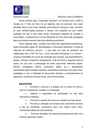 Desporto e Lazer

Desporto, Lazer e Cidadania

Numa primeira ação, “População Saudável”, em parceria com a ARPI e
Escolas do 1º Ciclo de Faro, há um objectivo claro de promover uma maior
atividade física e uma maior interação entre idosos e crianças e, logo, promover
as suas transformações pessoais e sociais, num propósito de uma melhor
qualidade de vida e bem estar social, fomentando passeios de bicicleta e
caminhadas, a realizarem-se na Zona Ribeirinha de Faro (local este privilegiado
pelo seu ambiente natural e pela fraca afluência automóvel).
Numa segunda ação, a efetuar com estes dois segmentos populacionais,
serão promovidas ações de “Sensibilização e Prevenção Rodoviária” e ainda de
“Manuais de primeiros socorros – o que fazer em caso de acidente?” em
colaboração com a PSP de Faro, a Cruz Vermelha Portuguesa e a Jumicar –
empresa proprietária do circuito de condução para crianças, que disponibilizará o
espaço, veículos e respetivos equipamentos, onde decorrerá a segunda parte da
acção, em que com a participação de todos (assumindo diferentes papéis:
polícias,

emergência

médica,

condutores,

peões,

etc…),

devidamente

coordenados pelas entidades parceiras, pretendemos promover uma ação cívicopedagógica e com a finalidade de desenvolver atitudes e comportamentos de
segurança, ocupando os tempos livres, como forma de lazer.

OBJETIVOS


Aumentar o convívio e a relação com os outros de forma a

diminuir o isolamento, a solidão, e a inatividade.


Valorizar a capacidade da participação na vida ativa

reforçando a cidadania.


Promover o respeito dos jovens em relação aos mais idosos.



Promover a utilização da bicicleta como instrumento de lazer

e até de mobilidade, contribuindo para uma melhor forma física,
incentivando hábitos de vida saudáveis.


Promover atividades nos segmentos populacionais alvo e em

horários acessíveis a todos.

6

 