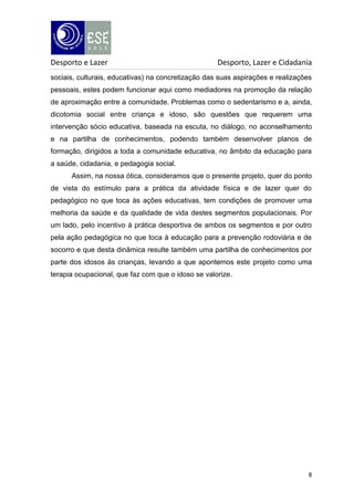 Desporto e Lazer

Desporto, Lazer e Cidadania

sociais, culturais, educativas) na concretização das suas aspirações e realizações
pessoais, estes podem funcionar aqui como mediadores na promoção da relação
de aproximação entre a comunidade. Problemas como o sedentarismo e a, ainda,
dicotomia social entre criança e idoso, são questões que requerem uma
intervenção sócio educativa, baseada na escuta, no diálogo, no aconselhamento
e na partilha de conhecimentos, podendo também desenvolver planos de
formação, dirigidos a toda a comunidade educativa, no âmbito da educação para
a saúde, cidadania, e pedagogia social.
Assim, na nossa ótica, consideramos que o presente projeto, quer do ponto
de vista do estímulo para a prática da atividade física e de lazer quer do
pedagógico no que toca às ações educativas, tem condições de promover uma
melhoria da saúde e da qualidade de vida destes segmentos populacionais. Por
um lado, pelo incentivo à prática desportiva de ambos os segmentos e por outro
pela ação pedagógica no que toca à educação para a prevenção rodoviária e de
socorro e que desta dinâmica resulte também uma partilha de conhecimentos por
parte dos idosos às crianças, levando a que apontemos este projeto como uma
terapia ocupacional, que faz com que o idoso se valorize.

8

 