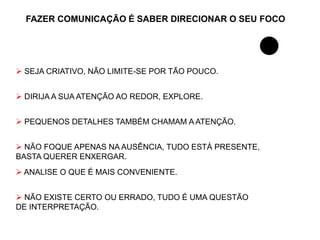 FAZER COMUNICAÇÃO É SABER DIRECIONAR O SEU FOCO




 SEJA CRIATIVO, NÃO LIMITE-SE POR TÃO POUCO.


 DIRIJA A SUA ATENÇÃO AO REDOR, EXPLORE.


 PEQUENOS DETALHES TAMBÉM CHAMAM A ATENÇÃO.


 NÃO FOQUE APENAS NA AUSÊNCIA, TUDO ESTÁ PRESENTE,
BASTA QUERER ENXERGAR.
 ANALISE O QUE É MAIS CONVENIENTE.


 NÃO EXISTE CERTO OU ERRADO, TUDO É UMA QUESTÃO
DE INTERPRETAÇÃO.
 