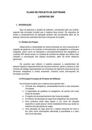 PLANO DE PROJETO DE SOFTWARE
LACERTAE SW
1. INTRODUÇÃO
Aqui se descreve o projeto de software, começando pelo seu âmbito,
seguido das principais funções que o sistema deve prover. Os requisitos de
tempo e comportamento da aplicação também são enumerados além de se
esboçar acerca das restrições técnicas e temporais do projeto.
1.1 Âmbito do Projeto
Observando a necessidade de várias empresas do ramo educacional a
respeito da gerência e do controle no fornecimento de estagiários a empresas
coligadas, assim como as alocações e acompanhamentos dos estagiários, a
Lacertae SW decide lançar um produto de controle de estágio que efetua todo
cadastro e manutenção dos objetos envolvidos, além de emitir relatórios
gerenciais.
Os usuários que utilizam o sistema possuem a característica de
estarem ligados a departamentos de recursos humanos, gente e carreira ou até
centrais de estágio especializadas em empresas do segmento educacional que
fornecem estagiários a outras empresas, inclusive como pré-requisito de
formação curricular.
1.2 Principais Funções do Produto de Software
As principais funções que o sistema deve garantir são:
Controle dos estagiários, dosestabelecimentos e das empresas
vinculadas.
A capacidade de qualificar os estagiários, de acordo com suas
áreas de atuação.
O registro de acompanhamento das horas de estágio
O histórico de alocação de vagas dos estagiários nas empresas
Uma empresa pode estar ligada a um ramo de atuação
específico e pode possuir vários estabelecimentos que serão os
destinos das alocações de vagas.
Uma alocação de vaga deve ter o registro temporal de início e
fim, bem como informações referentes à quantidade e o valor
das horas alocadas.
 