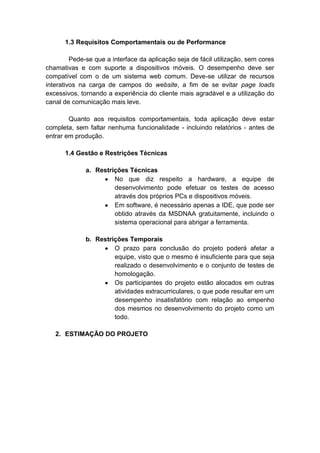 1.3 Requisitos Comportamentais ou de Performance
Pede-se que a interface da aplicação seja de fácil utilização, sem cores
chamativas e com suporte a dispositivos móveis. O desempenho deve ser
compatível com o de um sistema web comum. Deve-se utilizar de recursos
interativos na carga de campos do website, a fim de se evitar page loads
excessivos, tornando a experiência do cliente mais agradável e a utilização do
canal de comunicação mais leve.
Quanto aos requisitos comportamentais, toda aplicação deve estar
completa, sem faltar nenhuma funcionalidade - incluindo relatórios - antes de
entrar em produção.
1.4 Gestão e Restrições Técnicas
a. Restrições Técnicas
No que diz respeito a hardware, a equipe de
desenvolvimento pode efetuar os testes de acesso
através dos próprios PCs e dispositivos móveis.
Em software, é necessário apenas a IDE, que pode ser
obtido através da MSDNAA gratuitamente, incluindo o
sistema operacional para abrigar a ferramenta.
b. Restrições Temporais
O prazo para conclusão do projeto poderá afetar a
equipe, visto que o mesmo é insuficiente para que seja
realizado o desenvolvimento e o conjunto de testes de
homologação.
Os participantes do projeto estão alocados em outras
atividades extracurriculares, o que pode resultar em um
desempenho insatisfatório com relação ao empenho
dos mesmos no desenvolvimento do projeto como um
todo.
2. ESTIMAÇÃO DO PROJETO
 