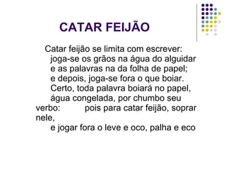 CATAR FEIJÃO Catar feijão se limita com escrever:       joga-se os grãos na água do alguidar       e as palavras na da folha de papel;       e depois, joga-se fora o que boiar.       Certo, toda palavra boiará no papel,       água congelada, por chumbo seu  verbo:  pois para catar feijão, soprar nele,       e jogar fora o leve e oco, palha e eco  