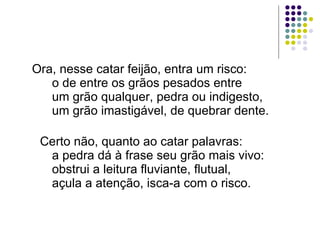 Ora, nesse catar feijão, entra um risco:       o de entre os grãos pesados entre       um grão qualquer, pedra ou indigesto,       um grão imastigável, de quebrar dente.        Certo não, quanto ao catar palavras:       a pedra dá à frase seu grão mais vivo:       obstrui a leitura fluviante, flutual,       açula a atenção, isca-a com o risco.  