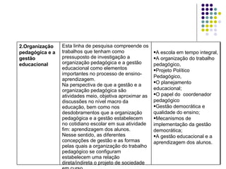 A escola em tempo integral, A organização do trabalho pedagógico, Projeto Político Pedagógico, O planejamento educacional; O papel do  coordenador pedagógico  Gestão democrática e qualidade do ensino; Mecanismos de implementação da gestão democrática; A gestão educacional e a aprendizagem dos alunos. Esta linha de pesquisa compreende os trabalhos que tenham como pressuposto de investigação a organização pedagógica e a gestão educacional como elementos importantes no processo de ensino-aprendizagem. Na perspectiva de que a gestão e a organização pedagógica são atividades meio, objetiva aproximar as discussões no nível macro da educação, bem como nos desdobramentos que a organização pedagógica e a gestão estabelecem no cotidiano escolar em sua atividade fim: aprendizagem dos alunos.  Nesse sentido, as diferentes concepções de gestão e as formas pelas quais a organização do trabalho pedagógico se configuram estabelecem uma relação direta/indireta o projeto de sociedade em curso. 2.Organização pedagógica e a gestão educacional 
