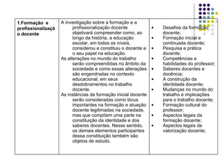 Desafios da formação docente; Formação inicial e continuada docente; Pesquisa e prática docente; Competências e habilidades do professor; Saberes docentes e docência; A construção da identidade docente; Mudanças no mundo do trabalho e implicações para o trabalho docente; Formação cultural do professor; Aspectos legais da formação docente; Aspectos legais de valorização docente; A investigação sobre a formação e a profissionalização docente objetivará compreender como, ao longo da história, a educação escolar, em todos os níveis, considerou e constituiu o docente e o seu papel na educação. As alterações no mundo do trabalho serão compreendidas no âmbito da sociedade e como essas alterações são engendradas no contexto educacional, em seus desdobramentos no trabalho docente. As instâncias de formação inicial docente serão consideradas como lócus importantes na formação e atuação docente legitimadas na sociedade, mas que compõem uma parte na constituição da identidade e dos saberes docentes. Nesse sentido, os demais elementos participantes dessa constituição também são objetos de estudo. Formação  e profissionalização docente 