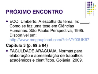 PRÓXIMO ENCONTRO ECO, Umberto. A escolha do tema. In: ____. Como se faz uma tese em Ciências Humanas. São Paulo: Perspectiva, 1995. Disponível em:  http://www.megaupload.com/?d=VY03UK67 Capítulo 3 (p. 69 a 84) FACULDADE ARAGUAIA. Normas para elaboração e apresentação de trabalhos acadêmicos e científicos. Goiânia, 2009.  