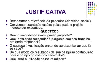 JUSTIFICATIVA Demonstrar a relevância da pesquisa (científica, social) Convencer quanto às razões pelas quais o projeto merece ser executado; QUESTÕES Qual o valor dessa investigação proposta? Qual o valor de responder à pergunta que seu trabalho pretende responder? O que sua investigação pretende acrescentar ao que já se sabe? De que modo os resultados de sua pesquisa contribuirão para o campo de estudos escolhidos? Qual será a utilidade desse resultado? 