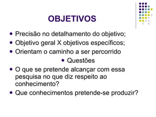 OBJETIVOS Precisão no detalhamento do objetivo; Objetivo geral X objetivos específicos; Orientam o caminho a ser percorrido Questões O que se pretende alcançar com essa pesquisa no que diz respeito ao conhecimento? Que conhecimentos pretende-se produzir? 