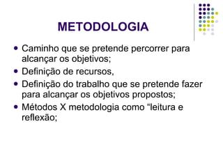 METODOLOGIA Caminho que se pretende percorrer para alcançar os objetivos; Definição de recursos, Definição do trabalho que se pretende fazer para alcançar os objetivos propostos; Métodos X metodologia como “leitura e reflexão; 
