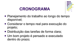 CRONOGRAMA Planejamento do trabalho ao longo do tempo disponível; Considerar o tempo real para execução do projeto; Distribuição das tarefas de forma clara; Um bom projeto é pensado e executado dentro do prazo; 