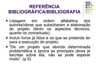 REFERÊNCIA BIBLIOGRÁFICA/BIBLIOGRAFIA Listagem em ordem alfabética dos autores/obras que subsidiaram a elaboração do projeto (tanto os aspectos técnicos, quanto os conceituais); Incluir livros já lidos e os que se pretende ler para a execução do projeto; “ De um projeto que aborda determinada problemática e ignora as principais obras já escritas sobre ela, não se pode esperar muito”. (p.5) 