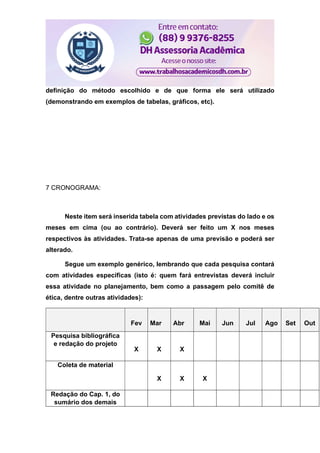 definição do método escolhido e de que forma ele será utilizado
(demonstrando em exemplos de tabelas, gráficos, etc).
7 CRONOGRAMA:
Neste item será inserida tabela com atividades previstas do lado e os
meses em cima (ou ao contrário). Deverá ser feito um X nos meses
respectivos às atividades. Trata-se apenas de uma previsão e poderá ser
alterado.
Segue um exemplo genérico, lembrando que cada pesquisa contará
com atividades específicas (isto é: quem fará entrevistas deverá incluir
essa atividade no planejamento, bem como a passagem pelo comitê de
ética, dentre outras atividades):
Fev Mar Abr Mai Jun Jul Ago Set Out
Pesquisa bibliográfica
e redação do projeto
X X X
Coleta de material
X X X
Redação do Cap. 1, do
sumário dos demais
 