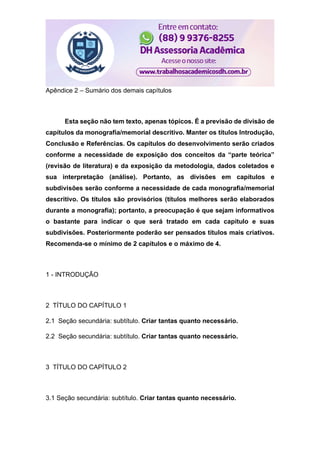 Apêndice 2 – Sumário dos demais capítulos
Esta seção não tem texto, apenas tópicos. É a previsão de divisão de
capítulos da monografia/memorial descritivo. Manter os títulos Introdução,
Conclusão e Referências. Os capítulos do desenvolvimento serão criados
conforme a necessidade de exposição dos conceitos da “parte teórica”
(revisão de literatura) e da exposição da metodologia, dados coletados e
sua interpretação (análise). Portanto, as divisões em capítulos e
subdivisões serão conforme a necessidade de cada monografia/memorial
descritivo. Os títulos são provisórios (títulos melhores serão elaborados
durante a monografia); portanto, a preocupação é que sejam informativos
o bastante para indicar o que será tratado em cada capítulo e suas
subdivisões. Posteriormente poderão ser pensados títulos mais criativos.
Recomenda-se o mínimo de 2 capítulos e o máximo de 4.
1 - INTRODUÇÃO
2 TÍTULO DO CAPÍTULO 1
2.1 Seção secundária: subtítulo. Criar tantas quanto necessário.
2.2 Seção secundária: subtítulo. Criar tantas quanto necessário.
3 TÍTULO DO CAPÍTULO 2
3.1 Seção secundária: subtítulo. Criar tantas quanto necessário.
 