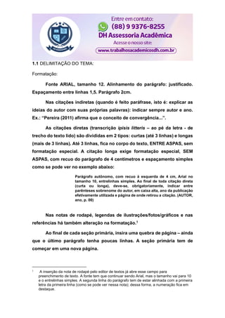 1.1 DELIMITAÇÃO DO TEMA:
Formatação:
Fonte ARIAL, tamanho 12. Alinhamento do parágrafo: justificado.
Espaçamento entre linhas 1,5. Parágrafo 2cm.
Nas citações indiretas (quando é feito paráfrase, isto é: explicar as
ideias do autor com suas próprias palavras): indicar sempre autor e ano.
Ex.: “Pereira (2011) afirma que o conceito de convergência...”.
As citações diretas (transcrição ipisis litteris – ao pé da letra - de
trecho do texto lido) são divididas em 2 tipos: curtas (até 3 linhas) e longas
(mais de 3 linhas). Até 3 linhas, fica no corpo do texto, ENTRE ASPAS, sem
formatação especial. A citação longa exige formatação especial, SEM
ASPAS, com recuo do parágrafo de 4 centímetros e espaçamento simples
como se pode ver no exemplo abaixo:
Parágrafo autônomo, com recuo à esquerda de 4 cm, Arial no
tamanho 10, entrelinhas simples. Ao final de toda citação direta
(curta ou longa), deve-se, obrigatoriamente, indicar entre
parênteses sobrenome do autor, em caixa alta, ano da publicação
efetivamente utilizada e página de onde retirou a citação. (AUTOR,
ano, p. 00)
Nas notas de rodapé, legendas de ilustrações/fotos/gráficos e nas
referências há também alteração na formatação.1
Ao final de cada seção primária, insira uma quebra de página – ainda
que o último parágrafo tenha poucas linhas. A seção primária tem de
começar em uma nova página.
1
A inserção da nota de rodapé pelo editor de textos já abre esse campo para
preenchimento de texto. A fonte tem que continuar sendo Arial, mas o tamanho vai para 10
e o entrelinhas simples. A segunda linha do parágrafo tem de estar alinhada com a primeira
letra da primeira linha (como se pode ver nessa nota); dessa forma, a numeração fica em
destaque.
 