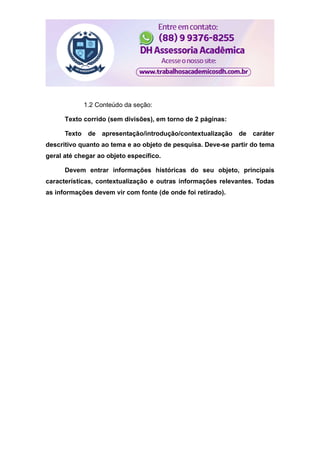 1.2 Conteúdo da seção:
Texto corrido (sem divisões), em torno de 2 páginas:
Texto de apresentação/introdução/contextualização de caráter
descritivo quanto ao tema e ao objeto de pesquisa. Deve-se partir do tema
geral até chegar ao objeto específico.
Devem entrar informações históricas do seu objeto, principais
características, contextualização e outras informações relevantes. Todas
as informações devem vir com fonte (de onde foi retirado).
 