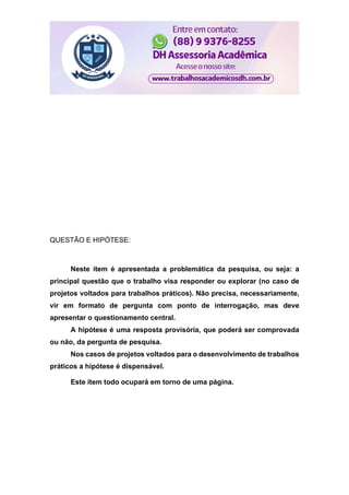 QUESTÃO E HIPÓTESE:
Neste item é apresentada a problemática da pesquisa, ou seja: a
principal questão que o trabalho visa responder ou explorar (no caso de
projetos voltados para trabalhos práticos). Não precisa, necessariamente,
vir em formato de pergunta com ponto de interrogação, mas deve
apresentar o questionamento central.
A hipótese é uma resposta provisória, que poderá ser comprovada
ou não, da pergunta de pesquisa.
Nos casos de projetos voltados para o desenvolvimento de trabalhos
práticos a hipótese é dispensável.
Este item todo ocupará em torno de uma página.
 