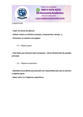 3 OBJETIVOS:
- Fazer em forma de tópicos;
- Utilizar verbos no infinitivo (analisar, compreender, estudar...);
- Preencher no máximo uma página.
3.1 – Objetivo geral:
- Uma frase que estruture toda a proposta – deriva diretamente da questão
principal.
3.2 – Objetivos específicos:
- Questões secundárias que precisam ser respondidas para que se alcance
o objetivo geral;
- Ideal: entre 3 a 5 objetivos específicos.
 