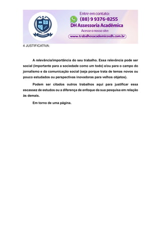 4 JUSTIFICATIVA:
A relevância/importância do seu trabalho. Essa relevância pode ser
social (importante para a sociedade como um todo) e/ou para o campo do
jornalismo e da comunicação social (seja porque trata de temas novos ou
pouco estudados ou perspectivas inovadoras para velhos objetos).
Podem ser citados outros trabalhos aqui para justificar essa
escassez de estudos ou a diferença de enfoque da sua pesquisa em relação
às demais.
Em torno de uma página.
 
